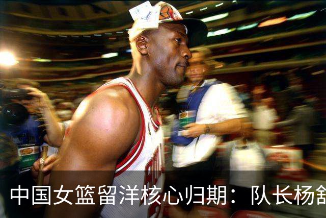 中国女篮留洋核心归期：队长杨舒予月底归队 李月汝韩旭归期未定