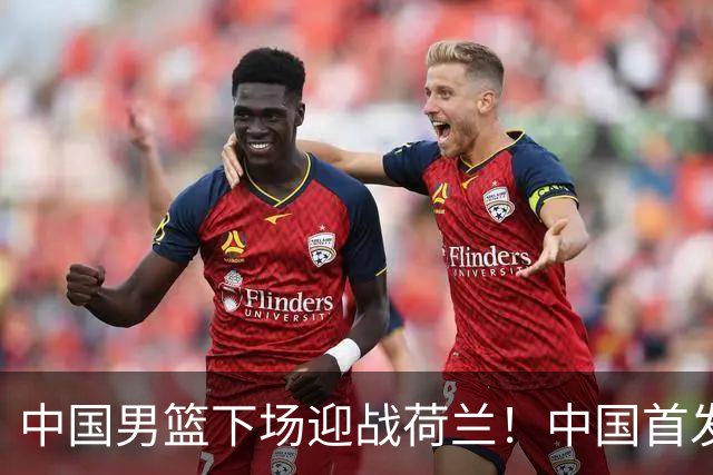 中国男篮下场迎战荷兰！中国首发5虎来袭，杨瀚森迎来归国首秀