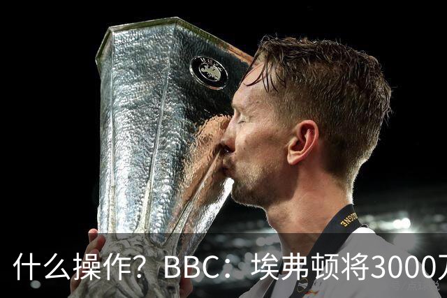 什么操作？BBC：埃弗顿将3000万镑签乔治，未激活2500万买断条款