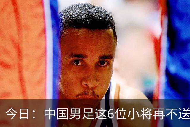 今日：中国男足这6位小将再不送出去就晚了！王钰栋赵松源领衔，错过黄金期太可惜
