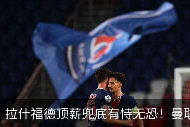 拉什福德顶薪兜底有恃无恐！曼联已无法再将其逐出更衣室，否则免费转会还赔3000万