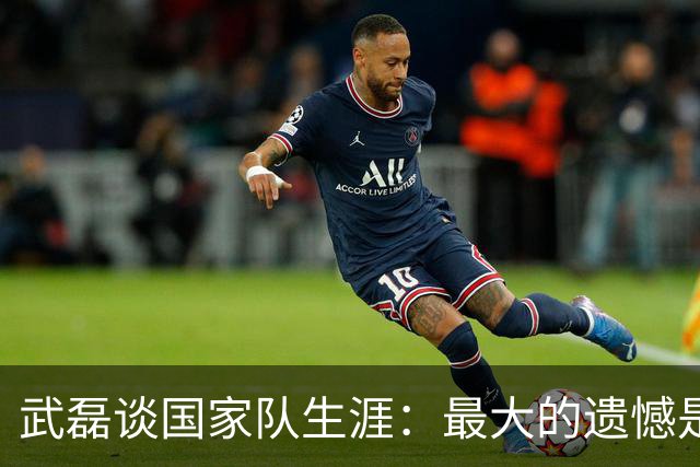武磊谈国家队生涯：最大的遗憾是没进世界杯，只要有需要就会坚持